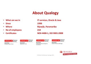 CopyoforiginalCopyoforiginal
About QualogyAbout Qualogy
• What are we in IT-services, Oracle & Java
• Since 1998
• Where Rijswijk, Paramaribo
• No of employees 210
• Certificates NEN 4400-1, ISO 9001:2008
© Michel Schildmeijer Qualogy 2015
 