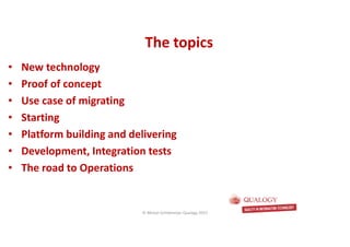 CopyoforiginalCopyoforiginal
The topicsThe topics
• New technology
• Proof of concept
• Use case of migrating
• Starting
• Platform building and delivering
• Development, Integration tests
• The road to Operations
© Michel Schildmeijer Qualogy 2015
 