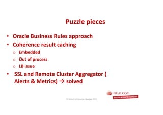 CopyoforiginalCopyoforiginal
• Oracle Business Rules approach
• Coherence result caching
o Embedded
o Out of process
o LB issue
• SSL and Remote Cluster Aggregator (
Alerts & Metrics) solved
Puzzle piecesPuzzle pieces
© Michel Schildmeijer Qualogy 2015
 