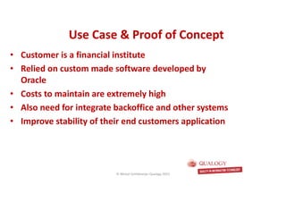 CopyoforiginalCopyoforiginal
Use Case & Proof of ConceptUse Case & Proof of Concept
• Customer is a financial institute
• Relied on custom made software developed by
Oracle
• Costs to maintain are extremely high
• Also need for integrate backoffice and other systems
• Improve stability of their end customers application
© Michel Schildmeijer Qualogy 2015
 