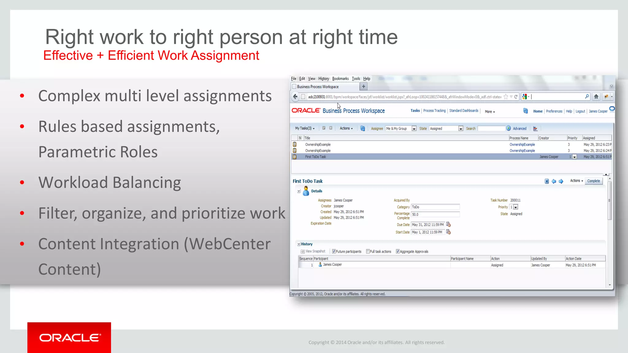 Copyright © 2014 Oracle and/or its affiliates. All rights reserved. 
•Complex multi level assignments 
•Rules based assignments, Parametric Roles 
•Workload Balancing 
•Filter, organize, and prioritize work 
•Content Integration (WebCenter Content) 
Right work to right person at right time 
Effective + Efficient Work Assignment  