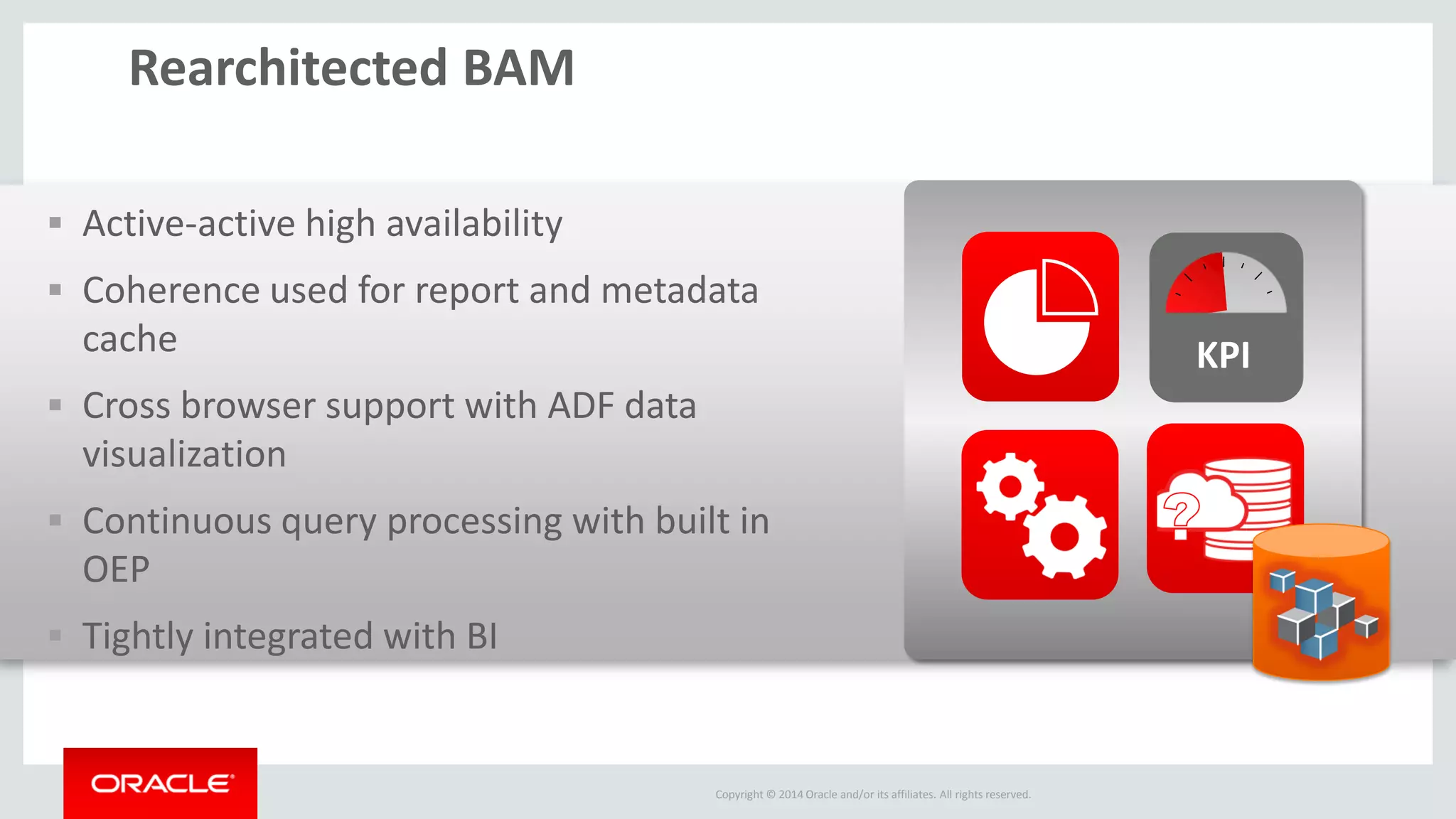 Copyright © 2014 Oracle and/or its affiliates. All rights reserved. 
Active-active high availability 
Coherence used for report and metadata cache 
Cross browser support with ADF data visualization 
Continuous query processing with built in OEP 
Tightly integrated with BI 
Rearchitected BAM 
KPI  