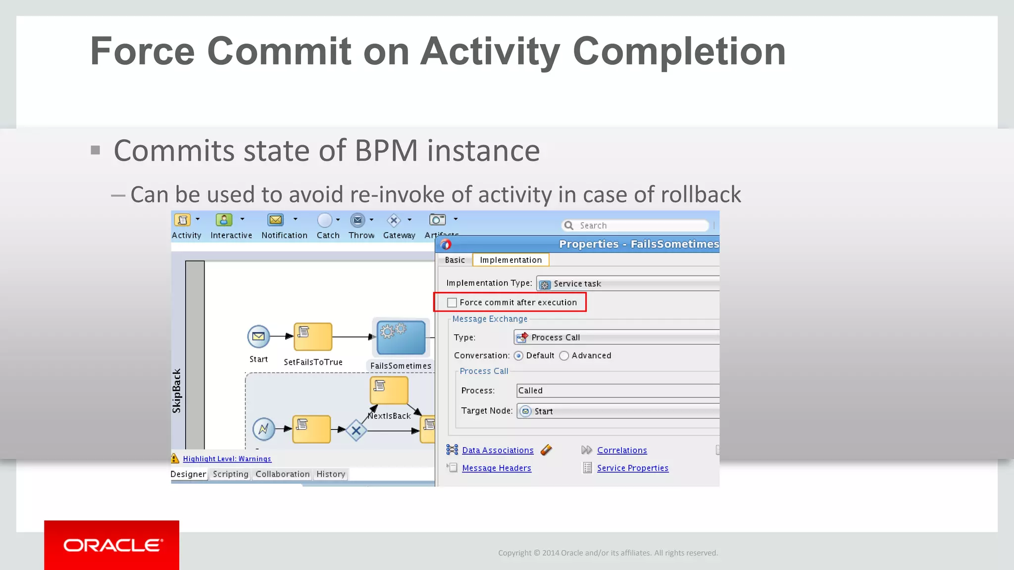 Copyright © 2014 Oracle and/or its affiliates. All rights reserved. 
Force Commit on Activity Completion 
Commits state of BPM instance 
–Can be used to avoid re-invoke of activity in case of rollback  