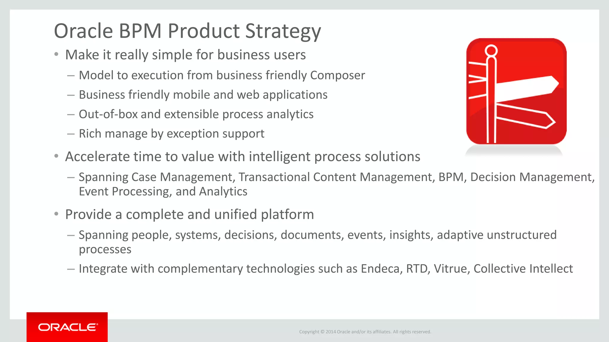 Copyright © 2014 Oracle and/or its affiliates. All rights reserved. 
Oracle BPM Product Strategy 
•Make it really simple for business users 
–Model to execution from business friendly Composer 
–Business friendly mobile and web applications 
–Out-of-box and extensible process analytics 
–Rich manage by exception support 
•Accelerate time to value with intelligent process solutions 
–Spanning Case Management, Transactional Content Management, BPM, Decision Management, Event Processing, and Analytics 
•Provide a complete and unified platform 
–Spanning people, systems, decisions, documents, events, insights, adaptive unstructured processes 
–Integrate with complementary technologies such as Endeca, RTD, Vitrue, Collective Intellect  