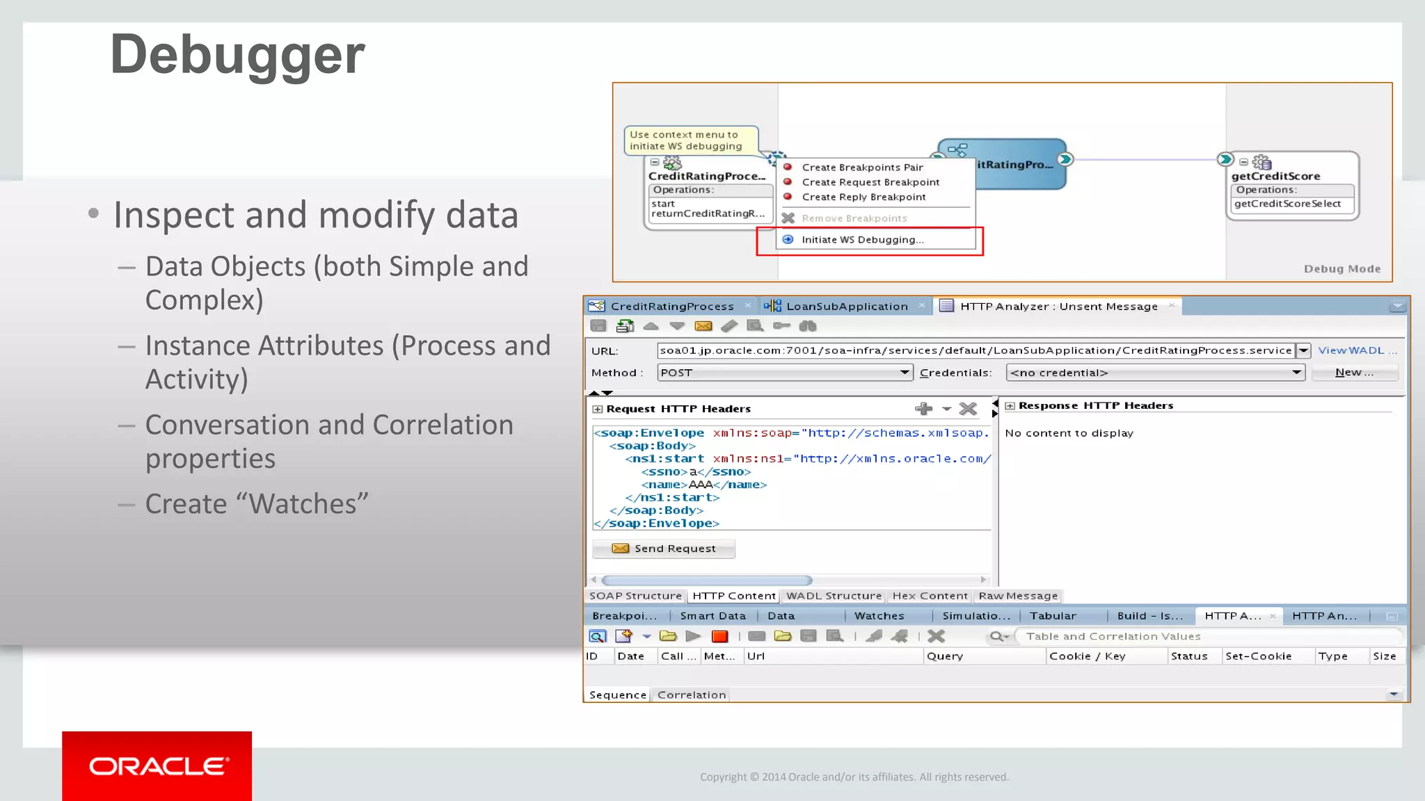 Copyright © 2014 Oracle and/or its affiliates. All rights reserved. 
Debugger 
•Inspect and modify data 
–Data Objects (both Simple and Complex) 
–Instance Attributes (Process and Activity) 
–Conversation and Correlation properties 
–Create “Watches” 
 