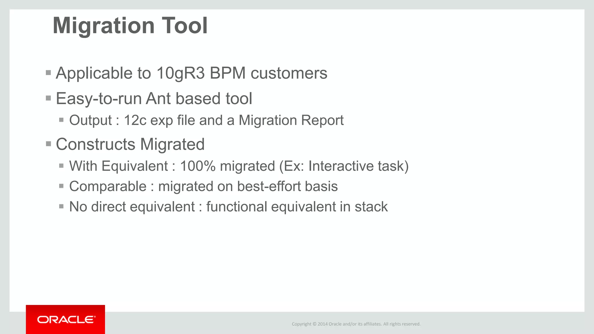 Copyright © 2014 Oracle and/or its affiliates. All rights reserved. 
Applicable to 10gR3 BPM customers 
Easy-to-run Ant based tool 
Output : 12c exp file and a Migration Report 
Constructs Migrated 
With Equivalent : 100% migrated (Ex: Interactive task) 
Comparable : migrated on best-effort basis 
No direct equivalent : functional equivalent in stack 
Migration Tool  