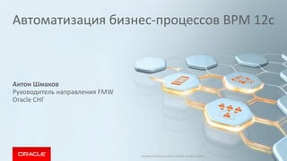 Автоматизация бизнес-процессов BPM 12c 
Антон Шмаков 
Руководитель направления FMW 
Oracle СНГ 
Copyright © 2014 Oracle and/or its affiliates. All rights reserved. |  