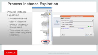 Copyright © 2014 Oracle and/or its affiliates. All rights reserved. 
Process Instance Expiration 
•Process Instance Expiration 
–Pre-defined variable 
–Get/Set supported 
–BPM run-time throws timeout event 
–Timeout can be caught and handled using Event Subprocess 
 