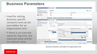 Copyright © 2014 Oracle and/or its affiliates. All rights reserved. 
Business Parameters 
•Used for setting business specific constants and can be overridden for an Organization Unit 
•If there is no override value for Org Unit, the returned value will be the default value 
Default value for Business Parameter 
Business Parameter overridden for Organization Unit  