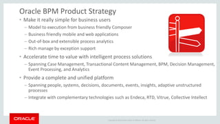 Copyright © 2014 Oracle and/or its affiliates. All rights reserved. 
Oracle BPM Product Strategy 
•Make it really simple for business users 
–Model to execution from business friendly Composer 
–Business friendly mobile and web applications 
–Out-of-box and extensible process analytics 
–Rich manage by exception support 
•Accelerate time to value with intelligent process solutions 
–Spanning Case Management, Transactional Content Management, BPM, Decision Management, Event Processing, and Analytics 
•Provide a complete and unified platform 
–Spanning people, systems, decisions, documents, events, insights, adaptive unstructured processes 
–Integrate with complementary technologies such as Endeca, RTD, Vitrue, Collective Intellect  