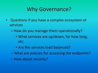 Why Governance?
• Questions if you have a complex ecosystem of
services
– How do you manage them operationally?
• What services are up/down, for how long,
etc.
• Are the services load balanced?
– What are policies for accessing the endpoints?
– How about security?
 