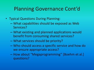 Planning Governance Cont’d
• Typical Questions During Planning:
– What capabilities should be exposed as Web
Services?
– What existing and planned applications would
benefit from consuming shared services?
– What services should be priority?
– Who should access a specific service and how do
we ensure appropriate access?
– How about “Megaprogramming” [Boehm et al.]
questions?
 