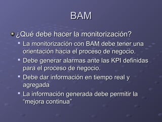 BAM
BAM
¿Qué debe hacer la monitorización?
¿Qué debe hacer la monitorización?

La monitorización con BAM debe tener una
La monitorización con BAM debe tener una
orientación hacia el proceso de negocio.
orientación hacia el proceso de negocio.

Debe generar alarmas ante las KPI definidas
Debe generar alarmas ante las KPI definidas
para el proceso de negocio.
para el proceso de negocio.

Debe dar información en tiempo real y
Debe dar información en tiempo real y
agregada
agregada

La información generada debe permitir la
La información generada debe permitir la
“mejora continua”
“mejora continua”
 