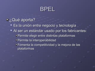 BPEL
BPEL
¿Qué aporta?
¿Qué aporta?

Es la unión entre negocio y tecnología
Es la unión entre negocio y tecnología

Al ser un estándar usado por los fabricantes:
Al ser un estándar usado por los fabricantes:
Permite elegir entre distintas plataformas
Permite elegir entre distintas plataformas
Permite la interoperabilidad
Permite la interoperabilidad
Fomenta la competitividad y la mejora de las
Fomenta la competitividad y la mejora de las
plataformas
plataformas
 