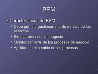 BPM
BPM
Características de BPM
Características de BPM

Debe permitir gestionar el ciclo de vida de los
Debe permitir gestionar el ciclo de vida de los
servicios
servicios

Simular procesos de negocio
Simular procesos de negocio

Monitorizar KPIs de los procesos de negocio
Monitorizar KPIs de los procesos de negocio

Agilidad en el cambio de los procesos
Agilidad en el cambio de los procesos
 