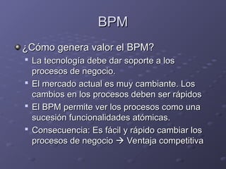 BPM
BPM
¿Cómo genera valor el BPM?
¿Cómo genera valor el BPM?

La tecnología debe dar soporte a los
La tecnología debe dar soporte a los
procesos de negocio.
procesos de negocio.

El mercado actual es muy cambiante. Los
El mercado actual es muy cambiante. Los
cambios en los procesos deben ser rápidos
cambios en los procesos deben ser rápidos

El BPM permite ver los procesos como una
El BPM permite ver los procesos como una
sucesión funcionalidades atómicas.
sucesión funcionalidades atómicas.

Consecuencia: Es fácil y rápido cambiar los
Consecuencia: Es fácil y rápido cambiar los
procesos de negocio
procesos de negocio 
 Ventaja competitiva
Ventaja competitiva
 