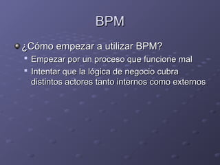 BPM
BPM
¿Cómo empezar a utilizar BPM?
¿Cómo empezar a utilizar BPM?

Empezar por un proceso que funcione mal
Empezar por un proceso que funcione mal

Intentar que la lógica de negocio cubra
Intentar que la lógica de negocio cubra
distintos actores tanto internos como externos
distintos actores tanto internos como externos
 