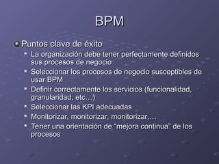 BPM
BPM
Puntos clave de éxito
Puntos clave de éxito

La organización debe tener perfectamente definidos
La organización debe tener perfectamente definidos
sus procesos de negocio
sus procesos de negocio

Seleccionar los procesos de negocio susceptibles de
Seleccionar los procesos de negocio susceptibles de
usar BPM
usar BPM

Definir correctamente los servicios (funcionalidad,
Definir correctamente los servicios (funcionalidad,
granularidad, etc…)
granularidad, etc…)

Seleccionar las KPI adecuadas
Seleccionar las KPI adecuadas

Monitorizar, monitorizar, monitorizar,…
Monitorizar, monitorizar, monitorizar,…

Tener una orientación de “mejora continua” de los
Tener una orientación de “mejora continua” de los
procesos
procesos
 