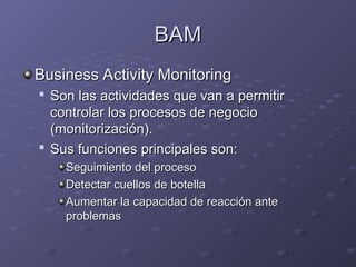 BAM
BAM
Business Activity Monitoring
Business Activity Monitoring

Son las actividades que van a permitir
Son las actividades que van a permitir
controlar los procesos de negocio
controlar los procesos de negocio
(monitorización).
(monitorización).

Sus funciones principales son:
Sus funciones principales son:
Seguimiento del proceso
Seguimiento del proceso
Detectar cuellos de botella
Detectar cuellos de botella
Aumentar la capacidad de reacción ante
Aumentar la capacidad de reacción ante
problemas
problemas
 