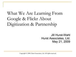 What We Are Learning From Google & Flickr About Digitization & Partnership  Jill Hurst-Wahl Hurst Associates, Ltd. May 21, 2009 Copyright  ©  2009, Hurst Associates, Ltd. All rights reserved . 