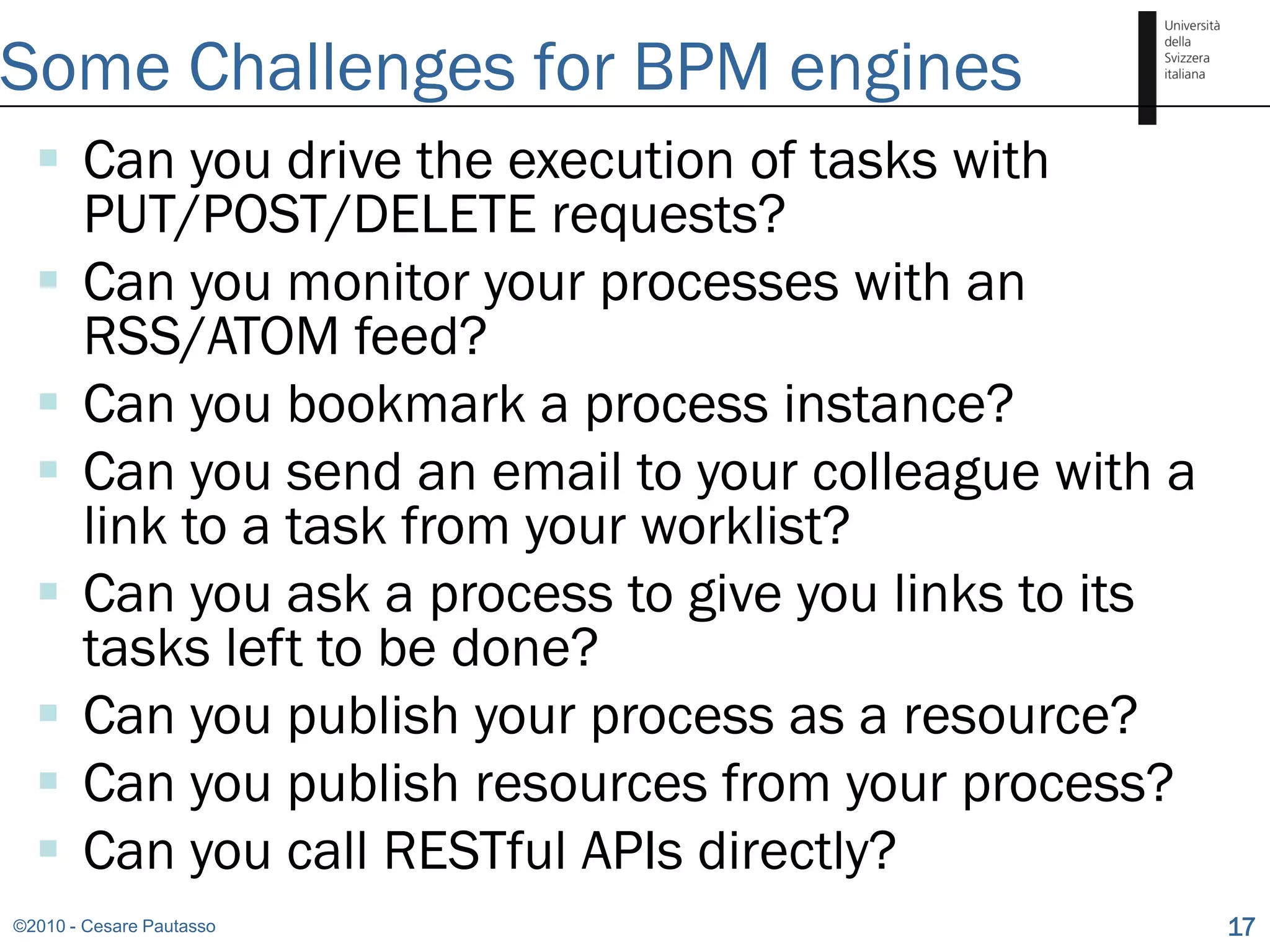 Some Challenges for BPM engines
   Can you drive the execution of tasks with
    PUT/POST/DELETE requests?
   Can you monitor your processes with an
    RSS/ATOM feed?
   Can you bookmark a process instance?
   Can you send an email to your colleague with a
    link to a task from your worklist?
   Can you ask a process to give you links to its
    tasks left to be done?
   Can you publish your process as a resource?
   Can you publish resources from your process?
   Can you call RESTful APIs directly?
©2010 - Cesare Pautasso                              17
 