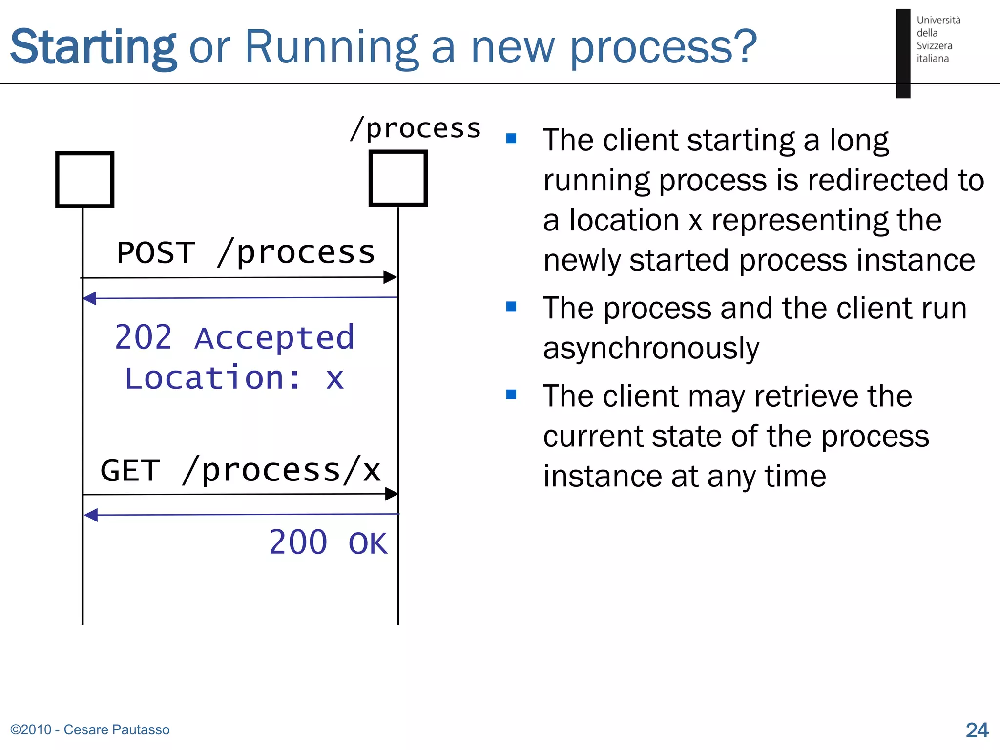 Starting or Running a new process?
                              /process    The client starting a long
                                           running process is redirected to
                                           a location x representing the
               POST /process               newly started process instance
                                          The process and the client run
              202 Accepted                 asynchronously
              Location: x
                                          The client may retrieve the
                                           current state of the process
            GET /process/x                 instance at any time

                          200 OK




©2010 - Cesare Pautasso                                                  24
 