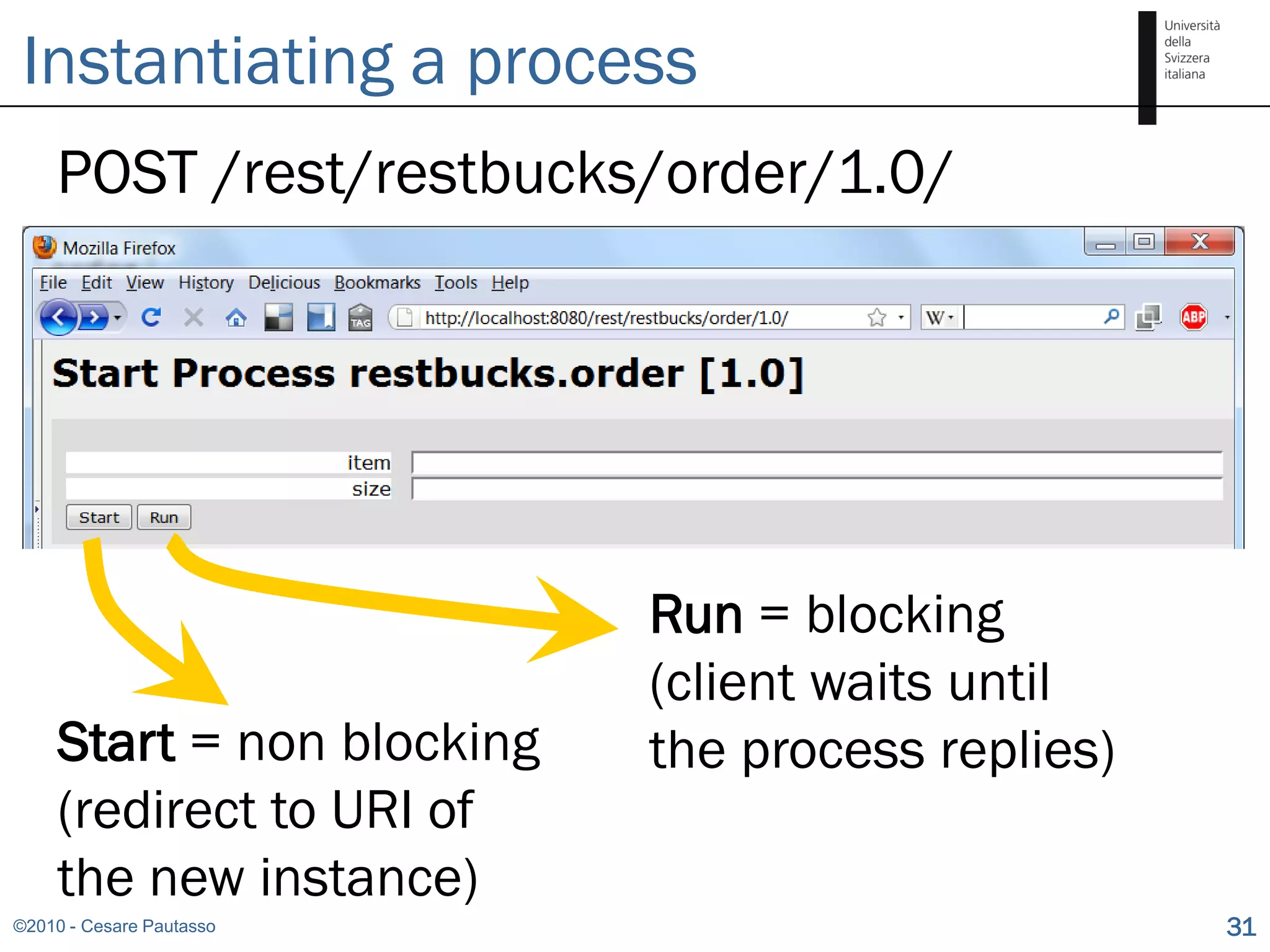Instantiating a process
    POST /rest/restbucks/order/1.0/




                            Run = blocking
                            (client waits until
     Start = non blocking   the process replies)
     (redirect to URI of
     the new instance)
©2010 - Cesare Pautasso                            31
 
