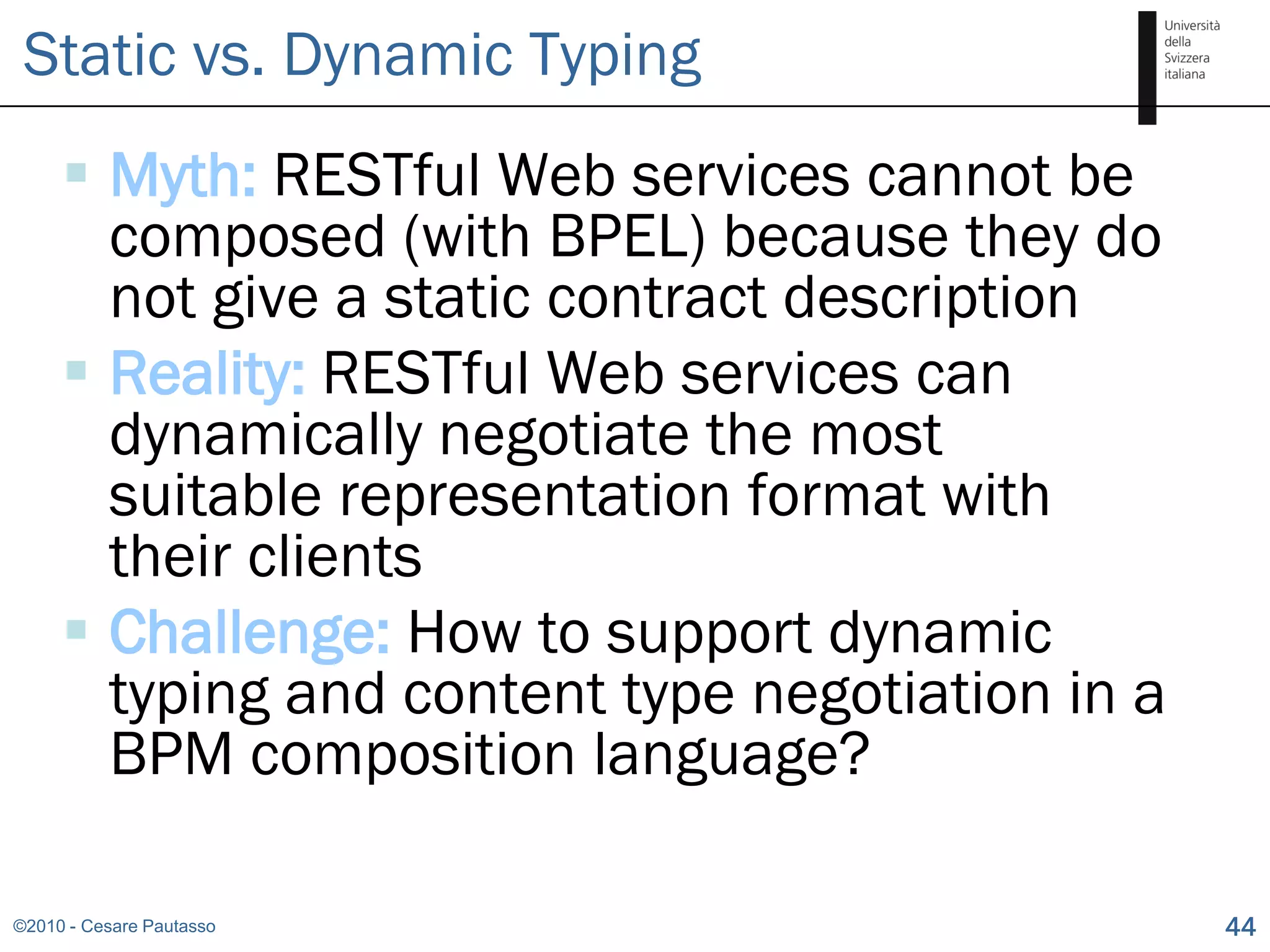 Static vs. Dynamic Typing
      Myth: RESTful Web services cannot be
       composed (with BPEL) because they do
       not give a static contract description
      Reality: RESTful Web services can
       dynamically negotiate the most
       suitable representation format with
       their clients
      Challenge: How to support dynamic
       typing and content type negotiation in a
       BPM composition language?

©2010 - Cesare Pautasso                           44
 