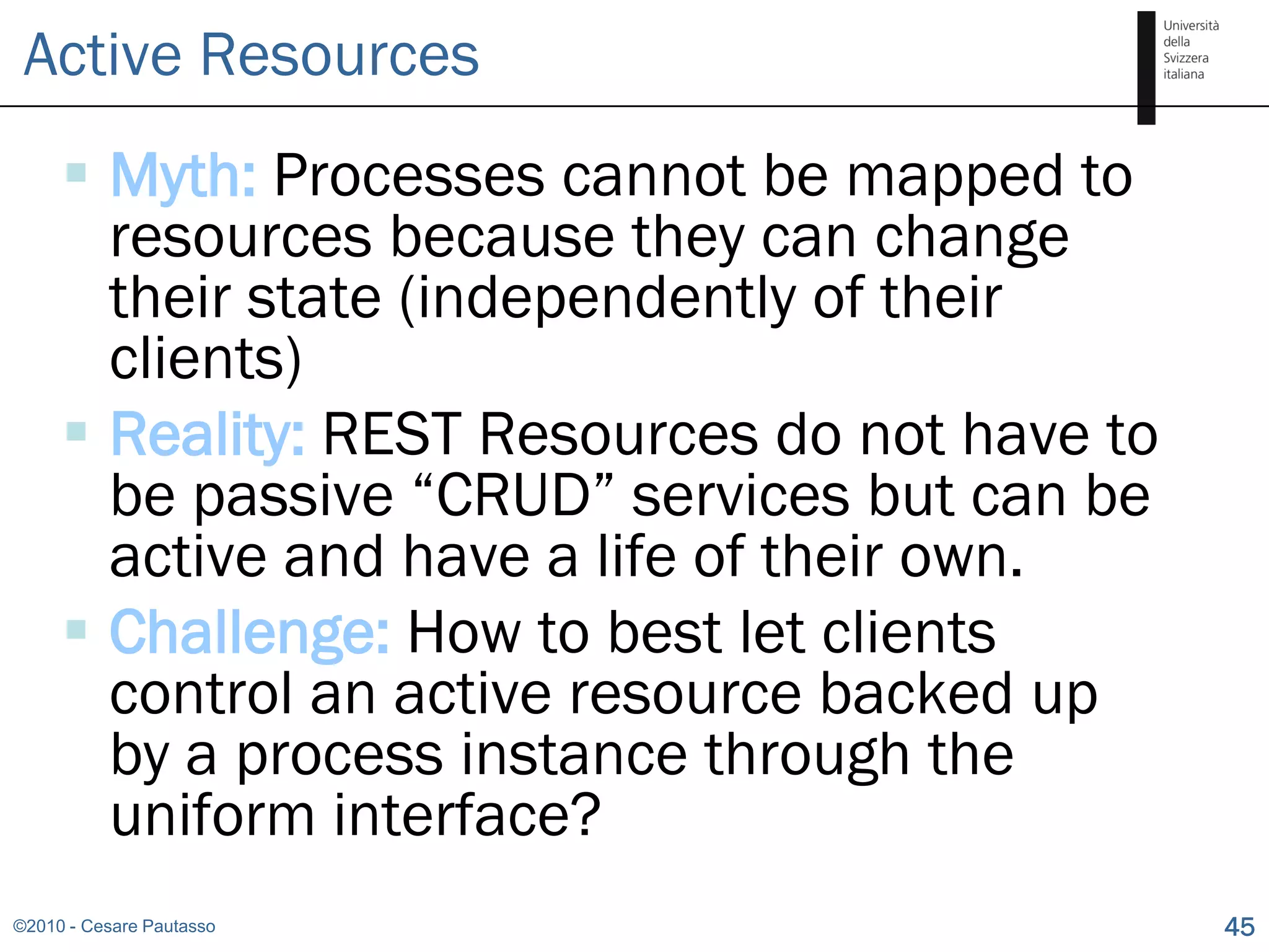 Active Resources
      Myth: Processes cannot be mapped to
       resources because they can change
       their state (independently of their
       clients)
      Reality: REST Resources do not have to
       be passive “CRUD” services but can be
       active and have a life of their own.
      Challenge: How to best let clients
       control an active resource backed up
       by a process instance through the
       uniform interface?
©2010 - Cesare Pautasso                         45
 