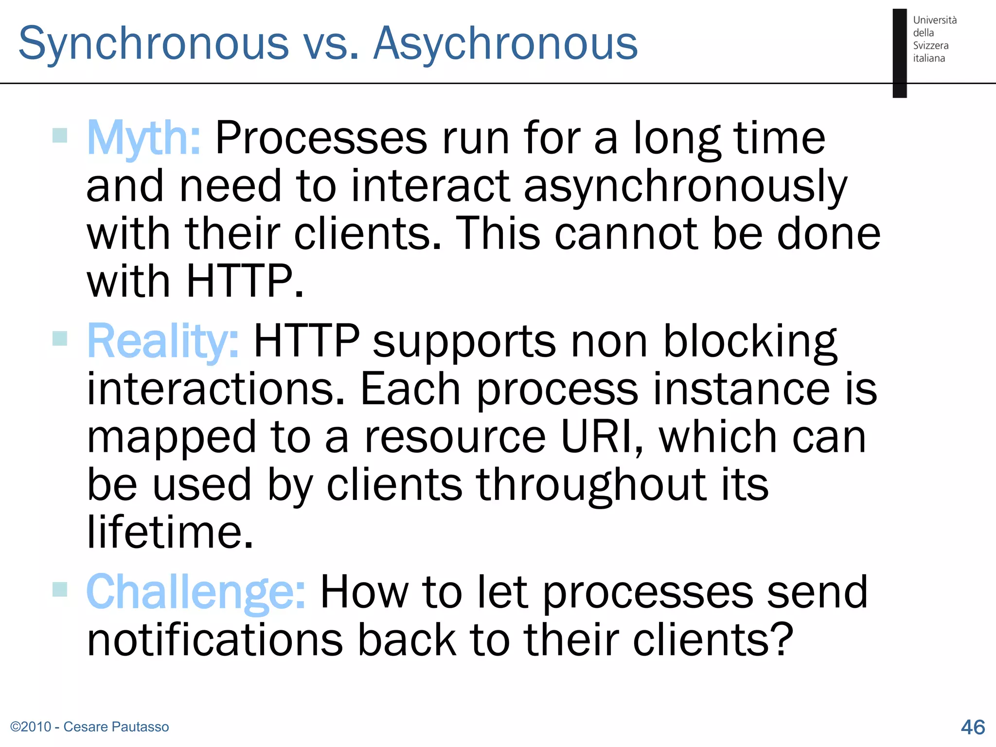 Synchronous vs. Asychronous
      Myth: Processes run for a long time
       and need to interact asynchronously
       with their clients. This cannot be done
       with HTTP.
      Reality: HTTP supports non blocking
       interactions. Each process instance is
       mapped to a resource URI, which can
       be used by clients throughout its
       lifetime.
      Challenge: How to let processes send
       notifications back to their clients?
©2010 - Cesare Pautasso                          46
 