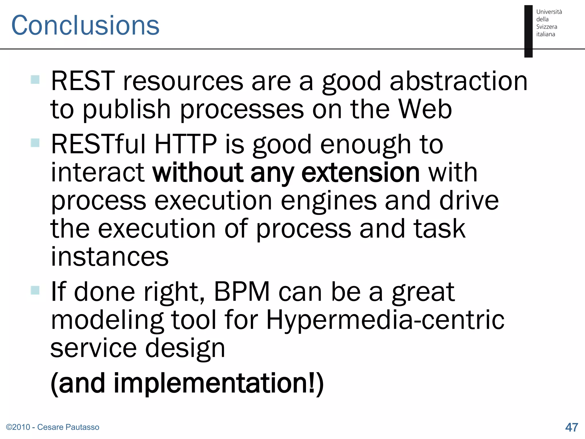 Conclusions
      REST resources are a good abstraction
       to publish processes on the Web
      RESTful HTTP is good enough to
       interact without any extension with
       process execution engines and drive
       the execution of process and task
       instances
      If done right, BPM can be a great
       modeling tool for Hypermedia-centric
       service design
       (and implementation!)
©2010 - Cesare Pautasso                        47
 