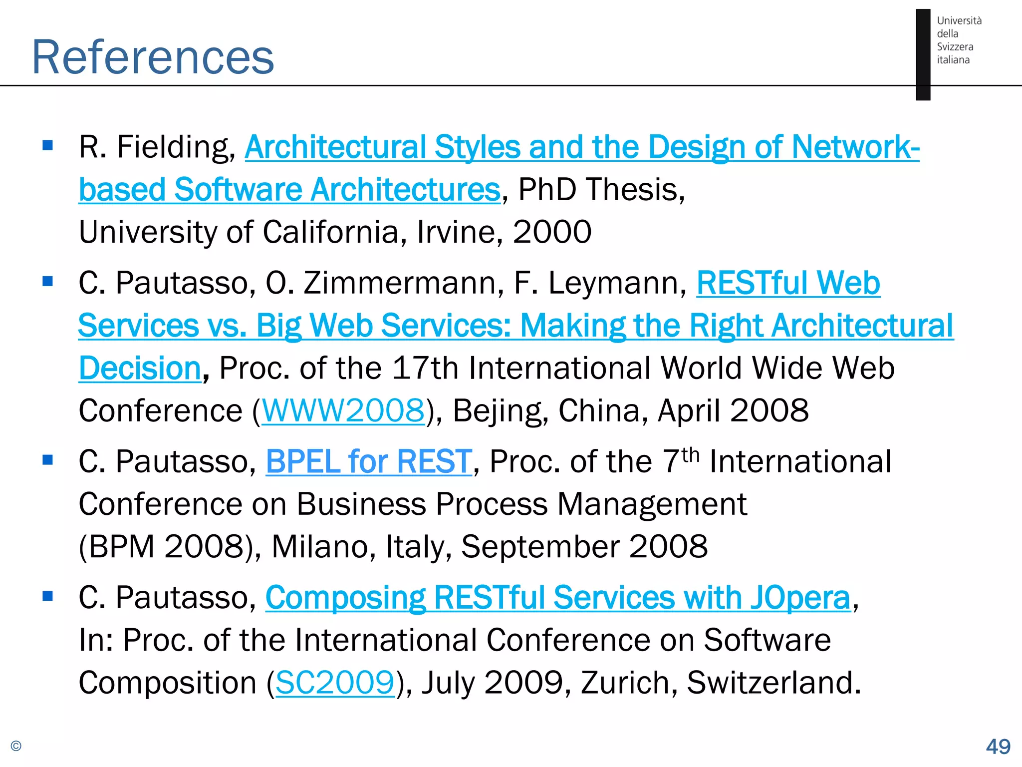 References
     R. Fielding, Architectural Styles and the Design of Network-
      based Software Architectures, PhD Thesis,
      University of California, Irvine, 2000
     C. Pautasso, O. Zimmermann, F. Leymann, RESTful Web
      Services vs. Big Web Services: Making the Right Architectural
      Decision, Proc. of the 17th International World Wide Web
      Conference (WWW2008), Bejing, China, April 2008
     C. Pautasso, BPEL for REST, Proc. of the 7th International
      Conference on Business Process Management
      (BPM 2008), Milano, Italy, September 2008
     C. Pautasso, Composing RESTful Services with JOpera,
      In: Proc. of the International Conference on Software
      Composition (SC2009), July 2009, Zurich, Switzerland.
©                                                                     49
 