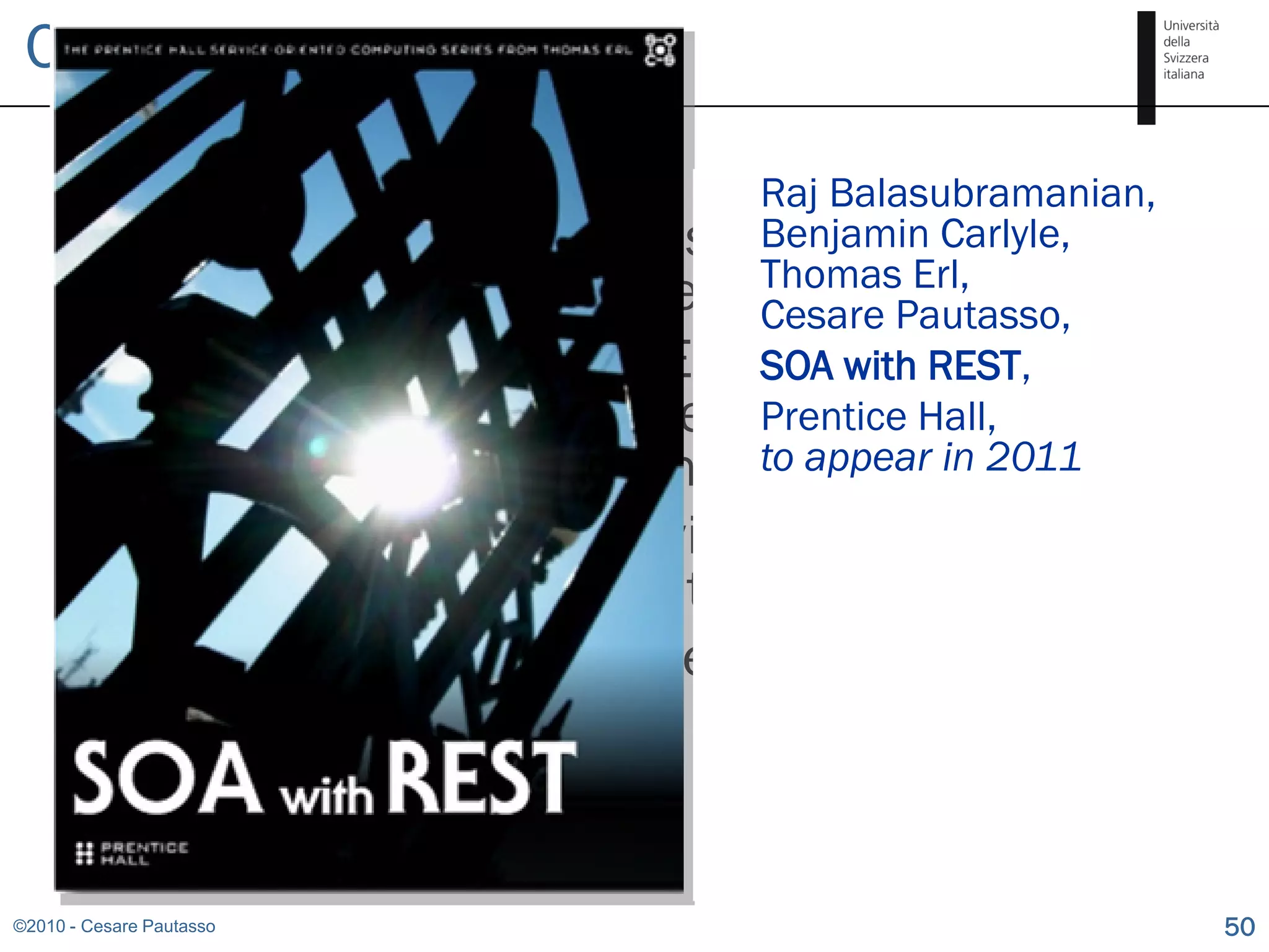 Conclusion

                                     Raj Balasubramanian,
         Applying the SOA composition principle to
                                     Benjamin Carlyle,
                                     Thomas Erl,
          REST gives interesting results Pautasso,
                                     Cesare
         Thanks to hyperlinks, REST SOA with a new
                                      brings REST,
          (more dynamic and loosely coupled)
                                     Prentice Hall,
          twist to SOA composition to appear in 2011
      Composing RESTful services helps to build
       mashups, but is different
      A RESTful API is the perfect abstraction for
       publishing the state of a workflow


©2010 - Cesare Pautasso                                     50
 