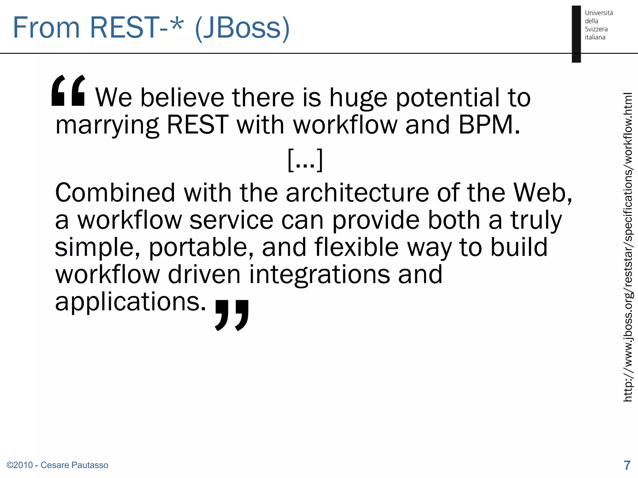 From REST-* (JBoss)



        “    We believe there is huge potential to




                                                        http://www.jboss.org/reststar/specifications/workflow.html
          marrying REST with workflow and BPM.
                              […]
          Combined with the architecture of the Web,
          a workflow service can provide both a truly
          simple, portable, and flexible way to build
          workflow driven integrations and


                          ”
          applications.




©2010 - Cesare Pautasso                                             7
 