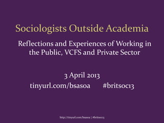 Sociologists Outside Academia
3 April 2013
tinyurl.com/bsasoa #britsoc13
http://tinyurl.com/bsasoa | #britsoc13
Reflections and Experiences of Working in
the Public, VCFS and Private Sector
 