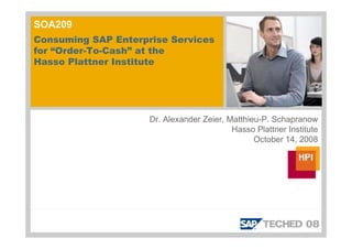 SOA209
Consuming SAP Enterprise Services
for “Order-To-Cash” at the
Hasso Plattner Institute




                     Dr. Alexander Zeier, Matthieu-P. Schapranow
                                           Hasso Plattner Institute
                                                 October 14, 2008
 