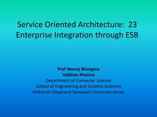 Service Oriented Architecture: 23
Enterprise Integration through ESB
Prof Neeraj Bhargava
Vaibhav Khanna
Department of Computer Science
School of Engineering and Systems Sciences
Maharshi Dayanand Saraswati University Ajmer
 