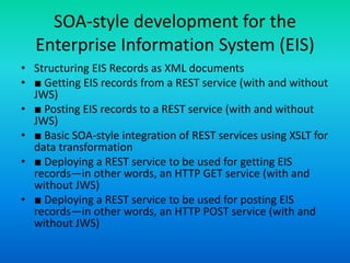 SOA-style development for the
Enterprise Information System (EIS)
• Structuring EIS Records as XML documents
• ■ Getting EIS records from a REST service (with and without
JWS)
• ■ Posting EIS records to a REST service (with and without
JWS)
• ■ Basic SOA-style integration of REST services using XSLT for
data transformation
• ■ Deploying a REST service to be used for getting EIS
records—in other words, an HTTP GET service (with and
without JWS)
• ■ Deploying a REST service to be used for posting EIS
records—in other words, an HTTP POST service (with and
without JWS)
 