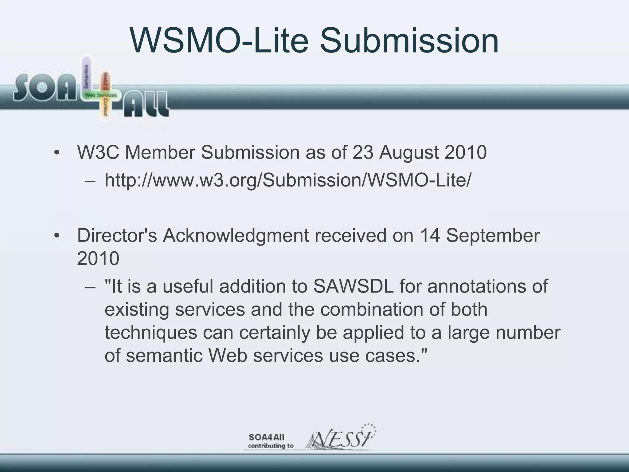 WSMO-Lite Submission


• W3C Member Submission as of 23 August 2010
  – http://www.w3.org/Submission/WSMO-Lite/

• Director's Acknowledgment received on 14 September
  2010
   – "It is a useful addition to SAWSDL for annotations of
     existing services and the combination of both
     techniques can certainly be applied to a large number
     of semantic Web services use cases."
 