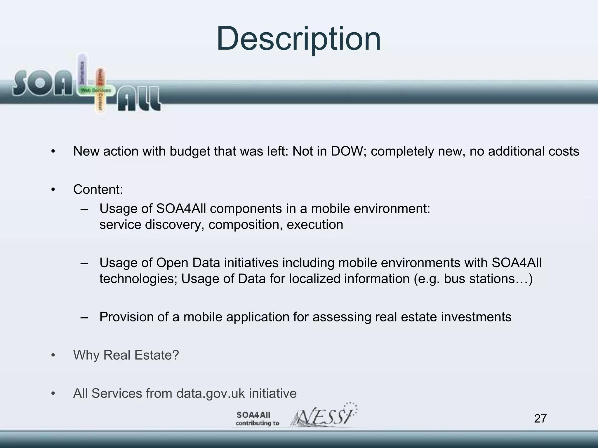 Description


•   New action with budget that was left: Not in DOW; completely new, no additional costs

•   Content:
     – Usage of SOA4All components in a mobile environment:
        service discovery, composition, execution

     – Usage of Open Data initiatives including mobile environments with SOA4All
       technologies; Usage of Data for localized information (e.g. bus stations…)

     – Provision of a mobile application for assessing real estate investments

•   Why Real Estate?

•   All Services from data.gov.uk initiative
                                                                                 27
 