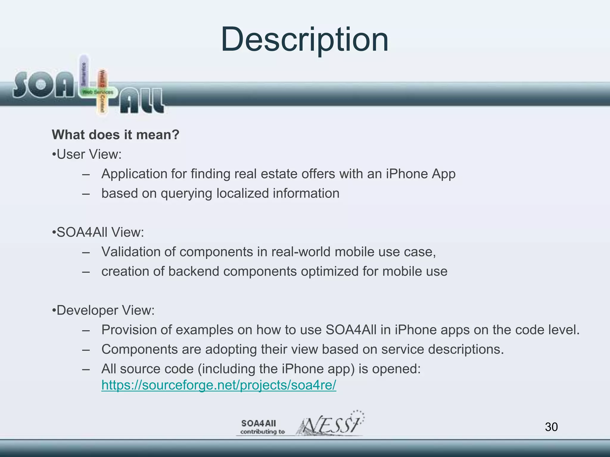 Description

What does it mean?
•User View:
    – Application for finding real estate offers with an iPhone App
    – based on querying localized information

•SOA4All View:
    – Validation of components in real-world mobile use case,
    – creation of backend components optimized for mobile use

•Developer View:
    – Provision of examples on how to use SOA4All in iPhone apps on the code level.
    – Components are adopting their view based on service descriptions.
    – All source code (including the iPhone app) is opened:
       https://sourceforge.net/projects/soa4re/


                                                                             30
 