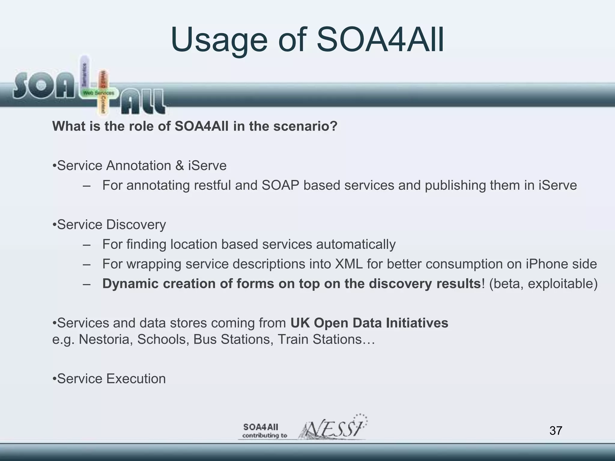 Usage of SOA4All

What is the role of SOA4All in the scenario?

•Service Annotation & iServe
     – For annotating restful and SOAP based services and publishing them in iServe

•Service Discovery
     – For finding location based services automatically
     – For wrapping service descriptions into XML for better consumption on iPhone side
     – Dynamic creation of forms on top on the discovery results! (beta, exploitable)

•Services and data stores coming from UK Open Data Initiatives
e.g. Nestoria, Schools, Bus Stations, Train Stations…

•Service Execution


                                                                               37
 