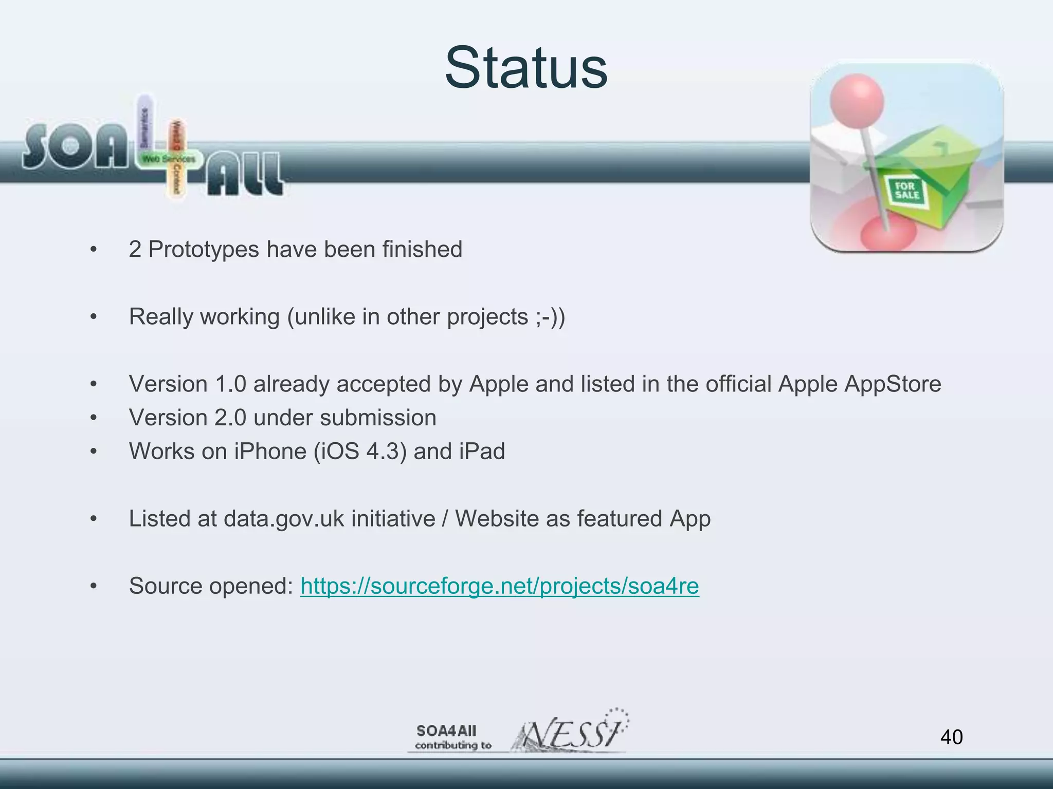 Status

•   2 Prototypes have been finished

•   Really working (unlike in other projects ;-))

•   Version 1.0 already accepted by Apple and listed in the official Apple AppStore
•   Version 2.0 under submission
•   Works on iPhone (iOS 4.3) and iPad

•   Listed at data.gov.uk initiative / Website as featured App

•   Source opened: https://sourceforge.net/projects/soa4re




                                                                                  40
 