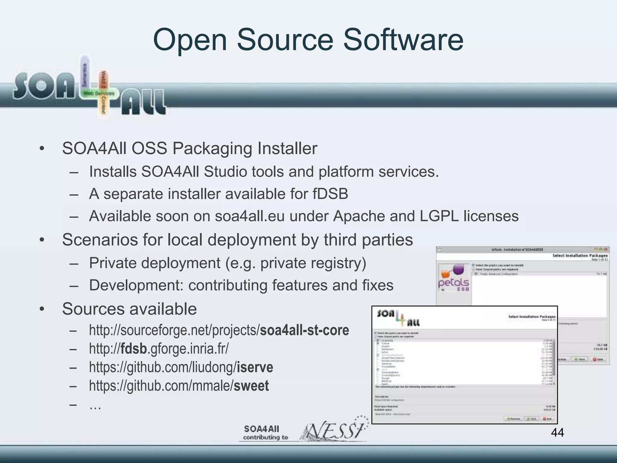 Open Source Software


• SOA4All OSS Packaging Installer
    – Installs SOA4All Studio tools and platform services.
    – A separate installer available for fDSB
    – Available soon on soa4all.eu under Apache and LGPL licenses
• Scenarios for local deployment by third parties
    – Private deployment (e.g. private registry)
    – Development: contributing features and fixes
• Sources available
    –   http://sourceforge.net/projects/soa4all-st-core
    –   http://fdsb.gforge.inria.fr/
    –   https://github.com/liudong/iserve
    –   https://github.com/mmale/sweet
    –   …
                                                                    44
 