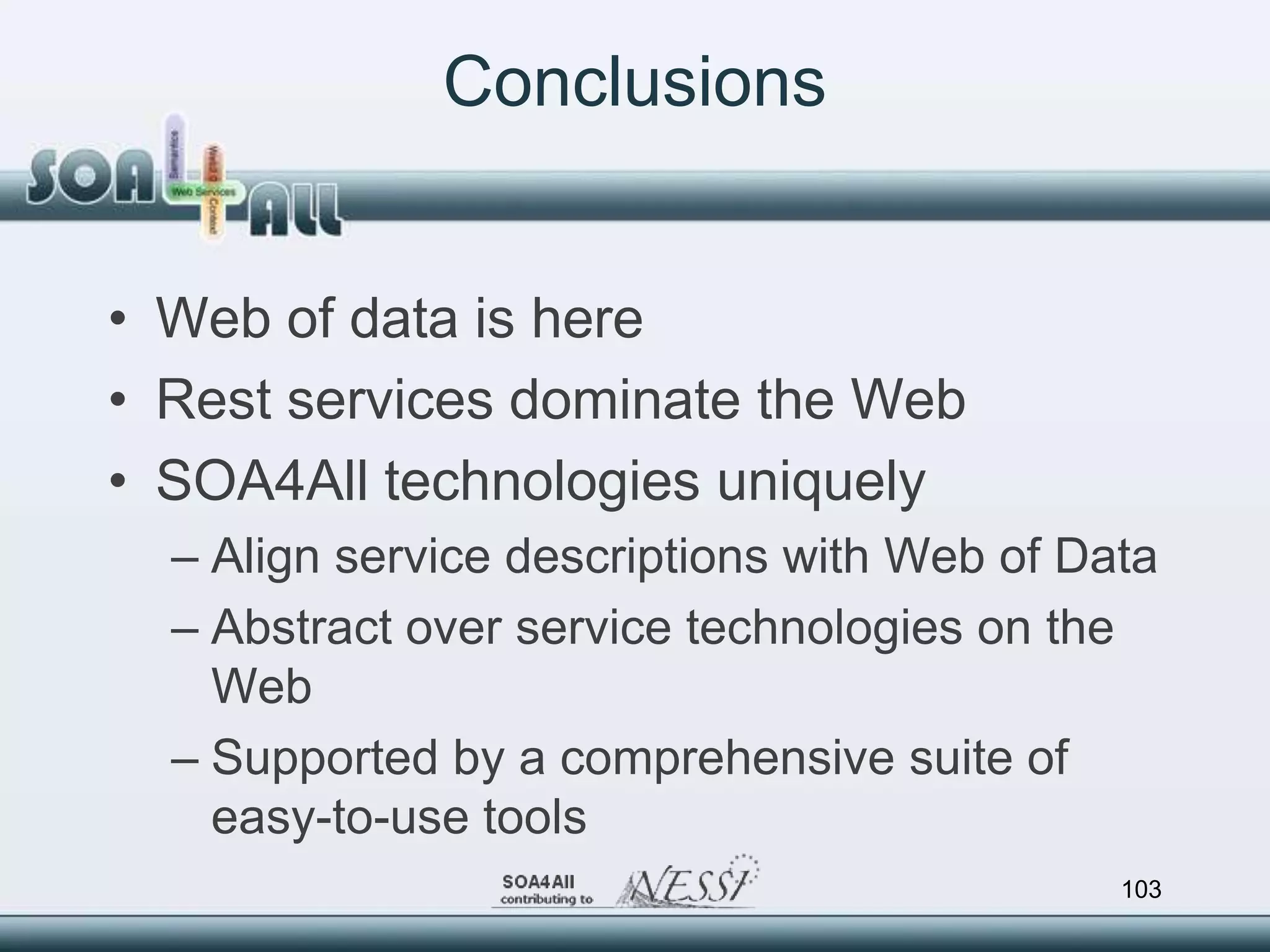 Conclusions


• Web of data is here
• Rest services dominate the Web
• SOA4All technologies uniquely
  – Align service descriptions with Web of Data
  – Abstract over service technologies on the
    Web
  – Supported by a comprehensive suite of
    easy-to-use tools
                                             103
 