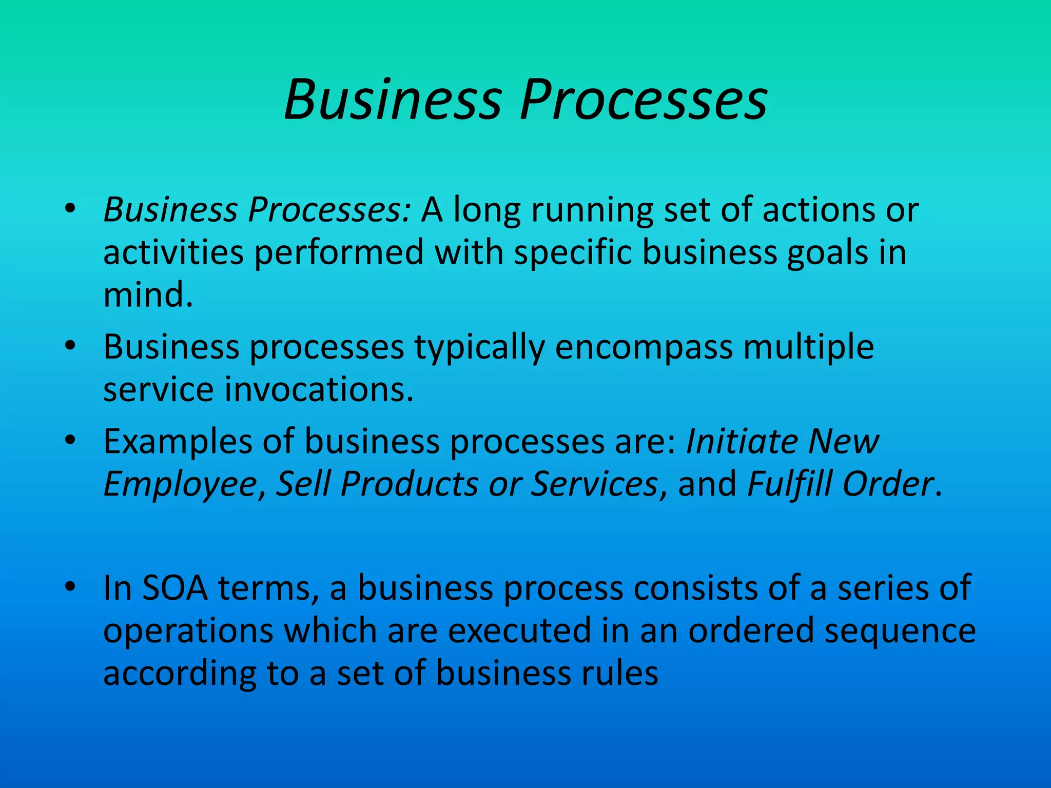 Business Processes
• Business Processes: A long running set of actions or
activities performed with specific business goals in
mind.
• Business processes typically encompass multiple
service invocations.
• Examples of business processes are: Initiate New
Employee, Sell Products or Services, and Fulfill Order.
• In SOA terms, a business process consists of a series of
operations which are executed in an ordered sequence
according to a set of business rules
 