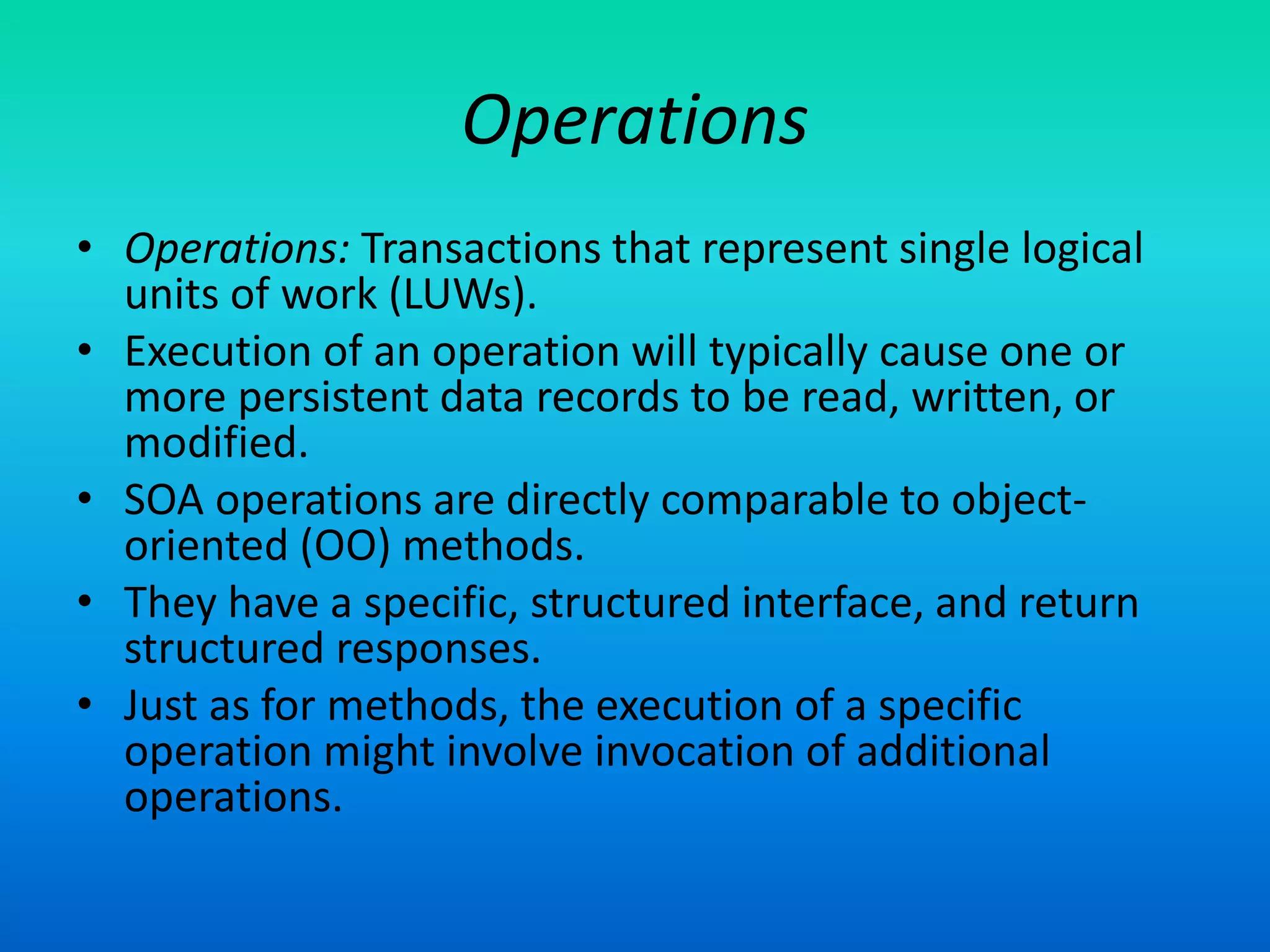 Operations
• Operations: Transactions that represent single logical
units of work (LUWs).
• Execution of an operation will typically cause one or
more persistent data records to be read, written, or
modified.
• SOA operations are directly comparable to object-
oriented (OO) methods.
• They have a specific, structured interface, and return
structured responses.
• Just as for methods, the execution of a specific
operation might involve invocation of additional
operations.
 