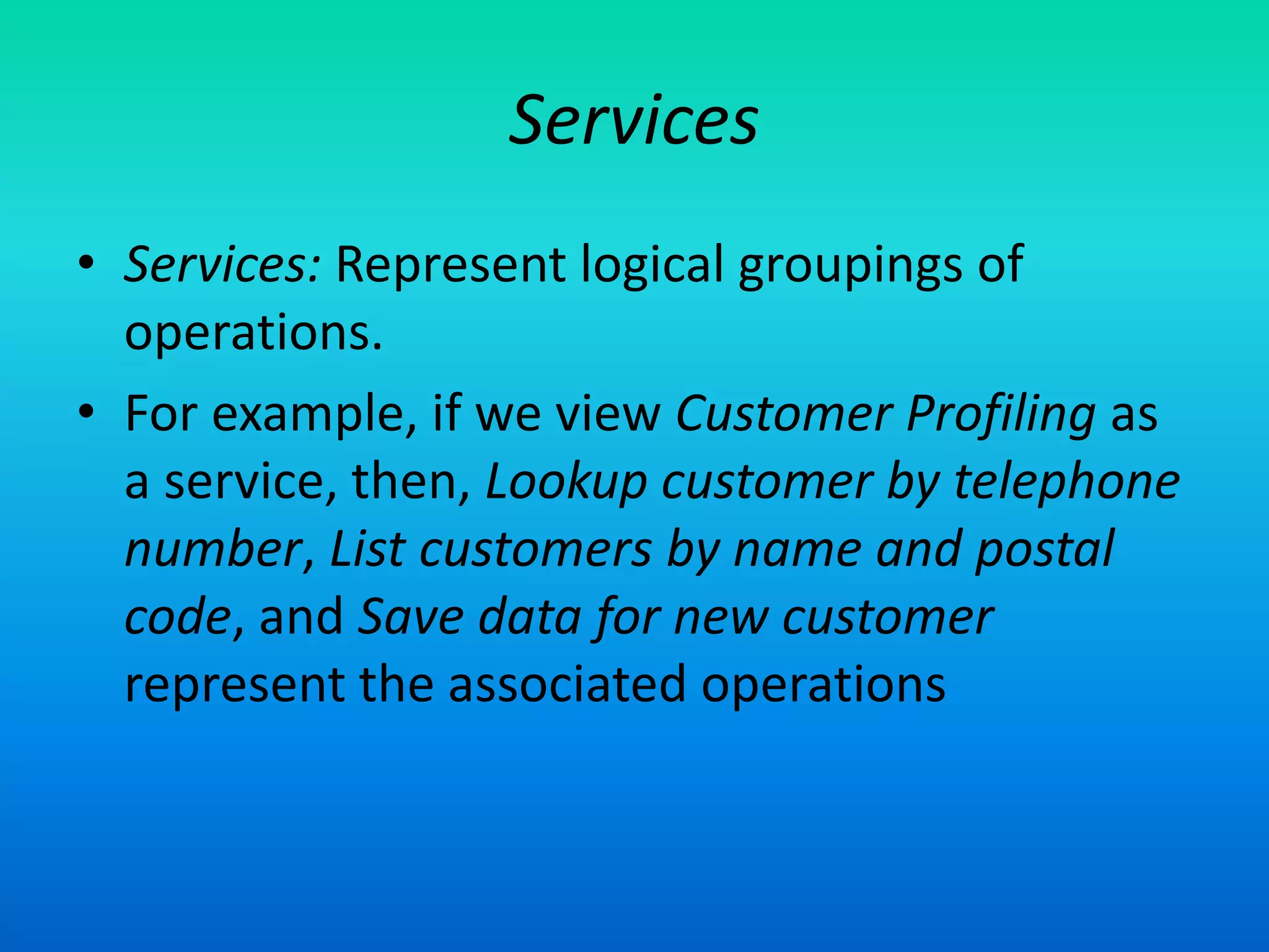 Services
• Services: Represent logical groupings of
operations.
• For example, if we view Customer Profiling as
a service, then, Lookup customer by telephone
number, List customers by name and postal
code, and Save data for new customer
represent the associated operations
 