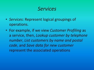 Services
• Services: Represent logical groupings of
operations.
• For example, if we view Customer Profiling as
a service, then, Lookup customer by telephone
number, List customers by name and postal
code, and Save data for new customer
represent the associated operations
 