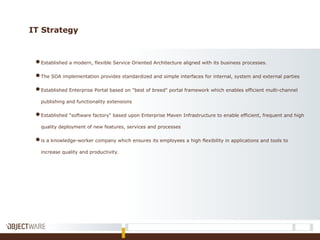 IT Strategy
●Established a modern, flexible Service Oriented Architecture aligned with its business processes.
●The SOA implementation provides standardized and simple interfaces for internal, system and external parties
●Established Enterprise Portal based on "best of breed" portal framework which enables efficient multi-channel
publishing and functionality extensions
●Established "software factory" based upon Enterprise Maven Infrastructure to enable efficient, frequent and high
quality deployment of new features, services and processes
●is a knowledge-worker company which ensures its employees a high flexibility in applications and tools to
increase quality and productivity.
 